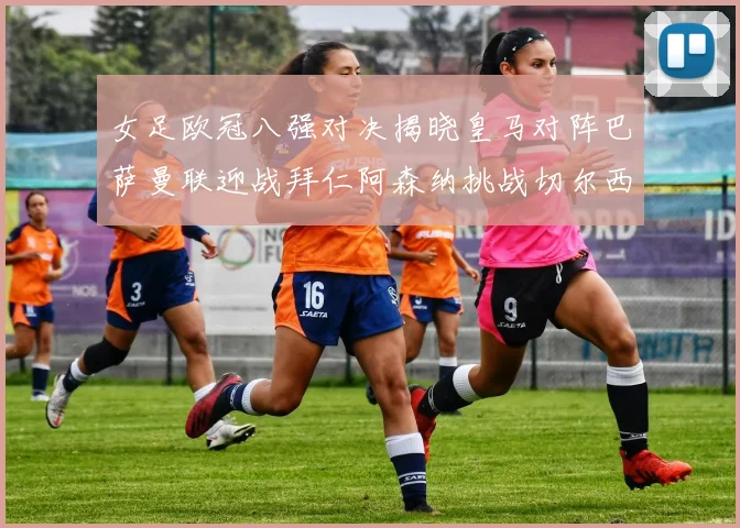 女足欧冠八强对决揭晓皇马对阵巴萨曼联迎战拜仁阿森纳挑战切尔西