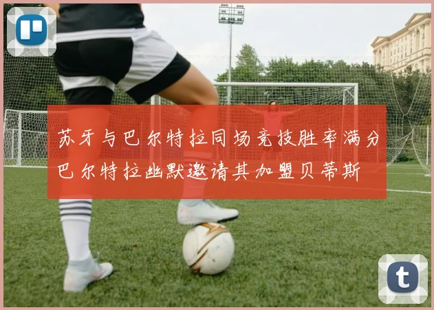 苏牙与巴尔特拉同场竞技胜率满分巴尔特拉幽默邀请其加盟贝蒂斯