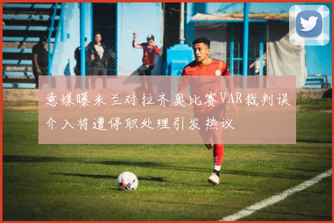 意媒曝米兰对拉齐奥比赛VAR裁判误介入将遭停职处理引发热议