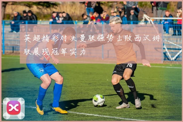 英超精彩对决曼联强势击败西汉姆联展现冠军实力