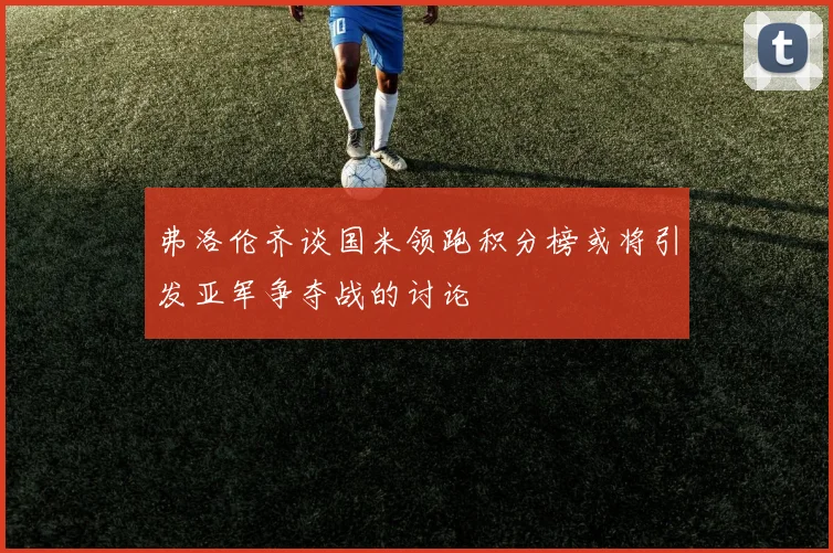 弗洛伦齐谈国米领跑积分榜或将引发亚军争夺战的讨论