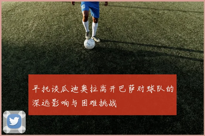 平托谈瓜迪奥拉离开巴萨对球队的深远影响与困难挑战