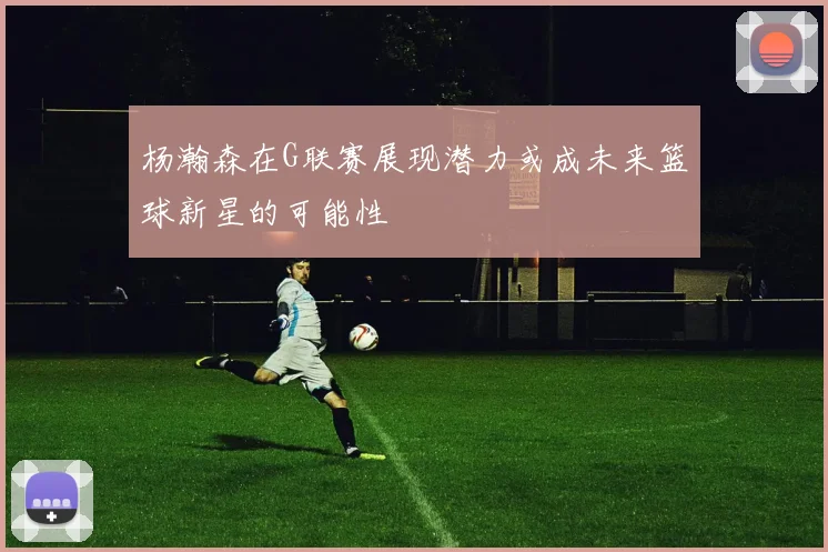 杨瀚森在G联赛展现潜力或成未来篮球新星的可能性