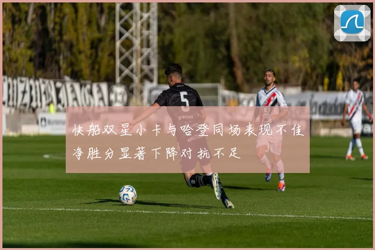 快船双星小卡与哈登同场表现不佳净胜分显著下降对抗不足