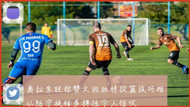 奥拉朱旺称赞文班独特投篮技巧难以防守旋转多样性令人惊叹