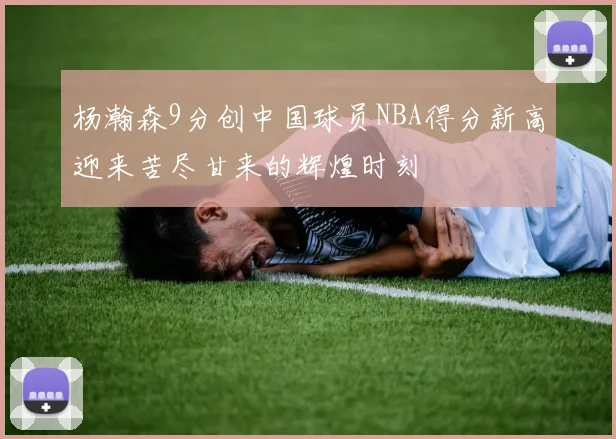 杨瀚森9分创中国球员NBA得分新高迎来苦尽甘来的辉煌时刻