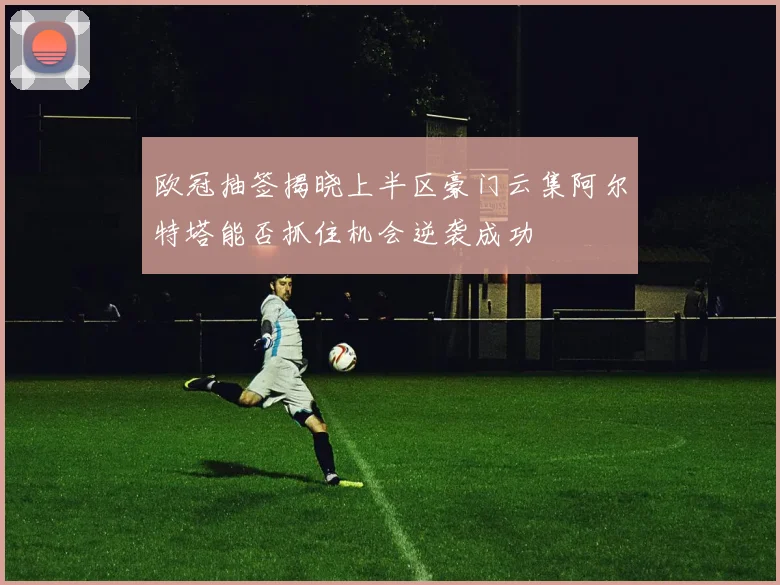 欧冠抽签揭晓上半区豪门云集阿尔特塔能否抓住机会逆袭成功