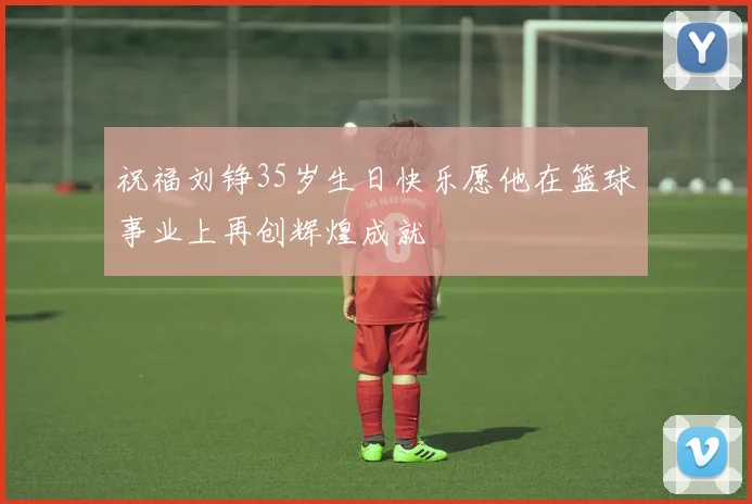祝福刘铮35岁生日快乐愿他在篮球事业上再创辉煌成就