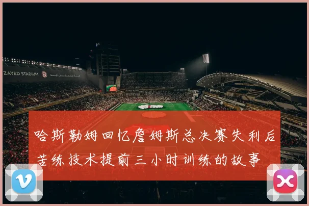 哈斯勒姆回忆詹姆斯总决赛失利后苦练技术提前三小时训练的故事