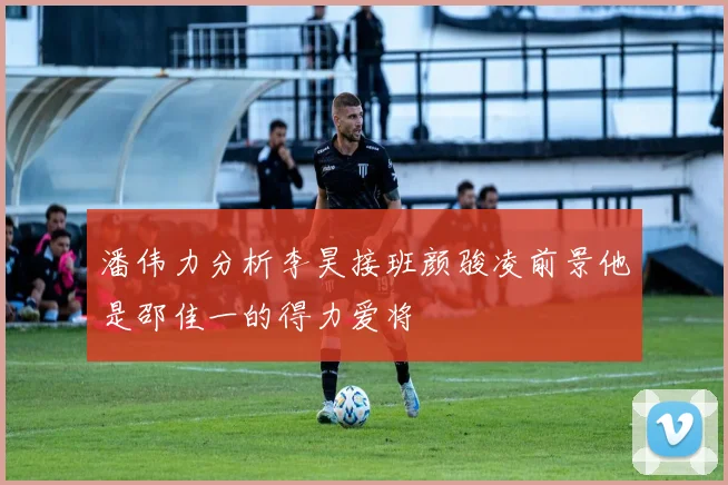 潘伟力分析李昊接班颜骏凌前景他是邵佳一的得力爱将