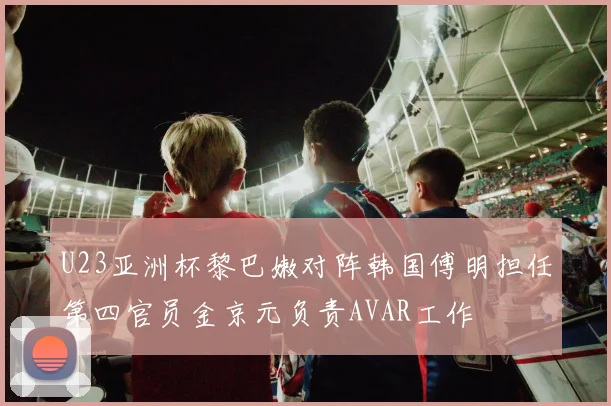 U23亚洲杯黎巴嫩对阵韩国傅明担任第四官员金京元负责AVAR工作