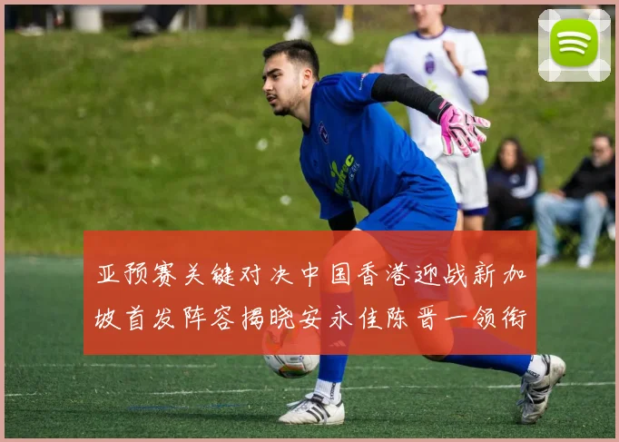 亚预赛关键对决中国香港迎战新加坡首发阵容揭晓安永佳陈晋一领衔出战